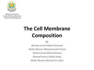 The Cell Membrane
Composition
Mansoura University
Faculty Of Clinical Pharmacy
Department Of Biophysics
BY
Ahmed Jamal Abdel-Hameed
Abdel-Rhman Mohammed El-Amir
Mohammed Ahmed Kiwan
Ahmed Yasser Abdel-Hady
Abdel-Rhman Mossad El-Laket
 
