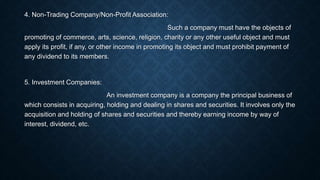 4. Non-Trading Company/Non-Profit Association:
Such a company must have the objects of
promoting of commerce, arts, science, religion, charity or any other useful object and must
apply its profit, if any, or other income in promoting its object and must prohibit payment of
any dividend to its members.
5. Investment Companies:
An investment company is a company the principal business of
which consists in acquiring, holding and dealing in shares and securities. It involves only the
acquisition and holding of shares and securities and thereby earning income by way of
interest, dividend, etc.
 