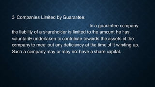 3. Companies Limited by Guarantee:
In a guarantee company
the liability of a shareholder is limited to the amount he has
voluntarily undertaken to contribute towards the assets of the
company to meet out any deficiency at the time of it winding up.
Such a company may or may not have a share capital.
 
