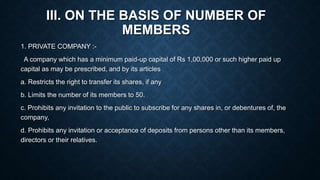 III. ON THE BASIS OF NUMBER OF
MEMBERS
1. PRIVATE COMPANY :-
A company which has a minimum paid-up capital of Rs 1,00,000 or such higher paid up
capital as may be prescribed, and by its articles
a. Restricts the right to transfer its shares, if any
b. Limits the number of its members to 50.
c. Prohibits any invitation to the public to subscribe for any shares in, or debentures of, the
company,
d. Prohibits any invitation or acceptance of deposits from persons other than its members,
directors or their relatives.
 