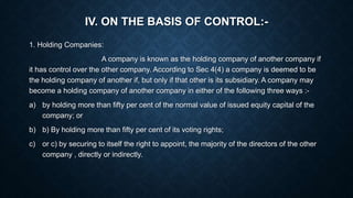 IV. ON THE BASIS OF CONTROL:-
1. Holding Companies:
A company is known as the holding company of another company if
it has control over the other company. According to Sec 4(4) a company is deemed to be
the holding company of another if, but only if that other is its subsidiary. A company may
become a holding company of another company in either of the following three ways :-
a) by holding more than fifty per cent of the normal value of issued equity capital of the
company; or
b) b) By holding more than fifty per cent of its voting rights;
c) or c) by securing to itself the right to appoint, the majority of the directors of the other
company , directly or indirectly.
 