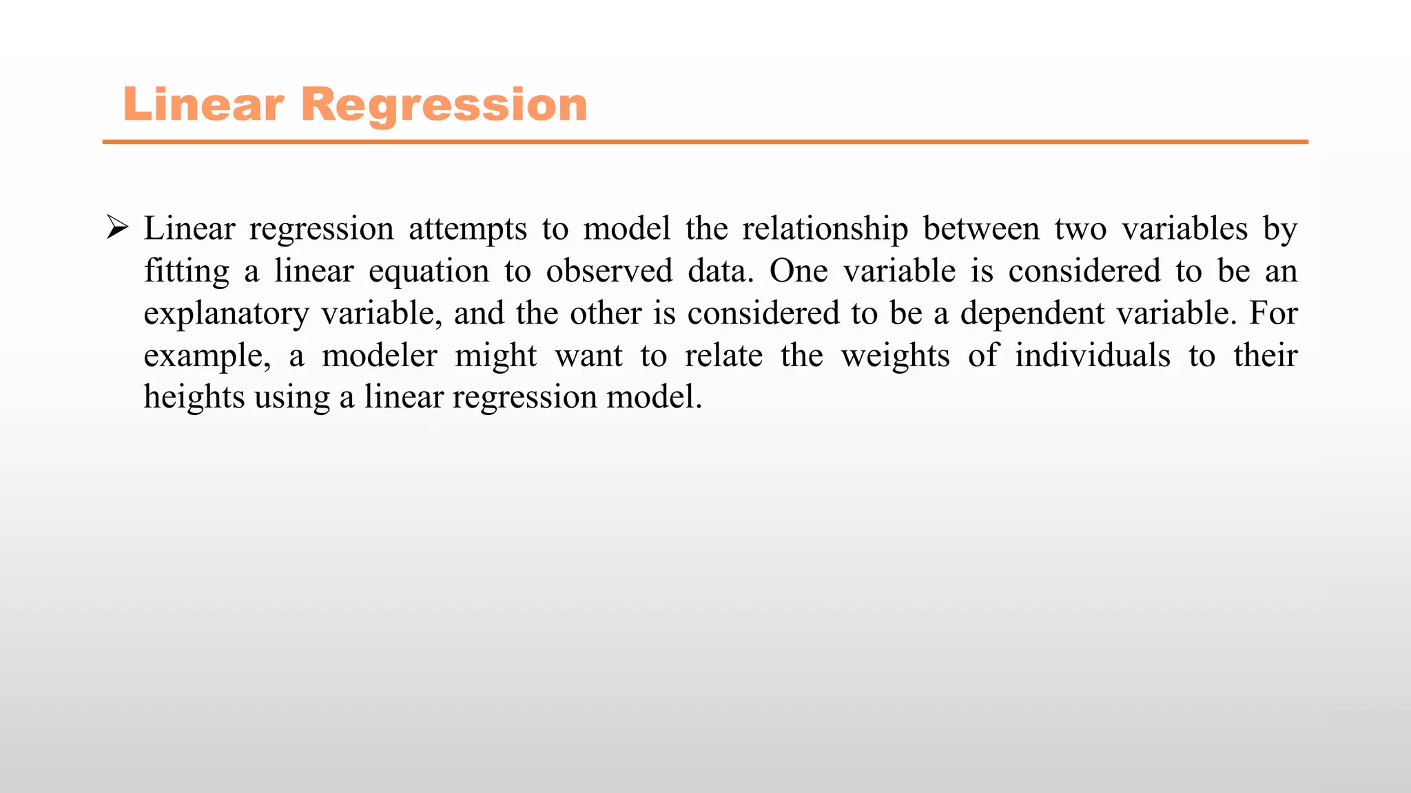 Linear Regression
 Linear regression attempts to model the relationship between two variables by
fitting a linear equation to observed data. One variable is considered to be an
explanatory variable, and the other is considered to be a dependent variable. For
example, a modeler might want to relate the weights of individuals to their
heights using a linear regression model.
 