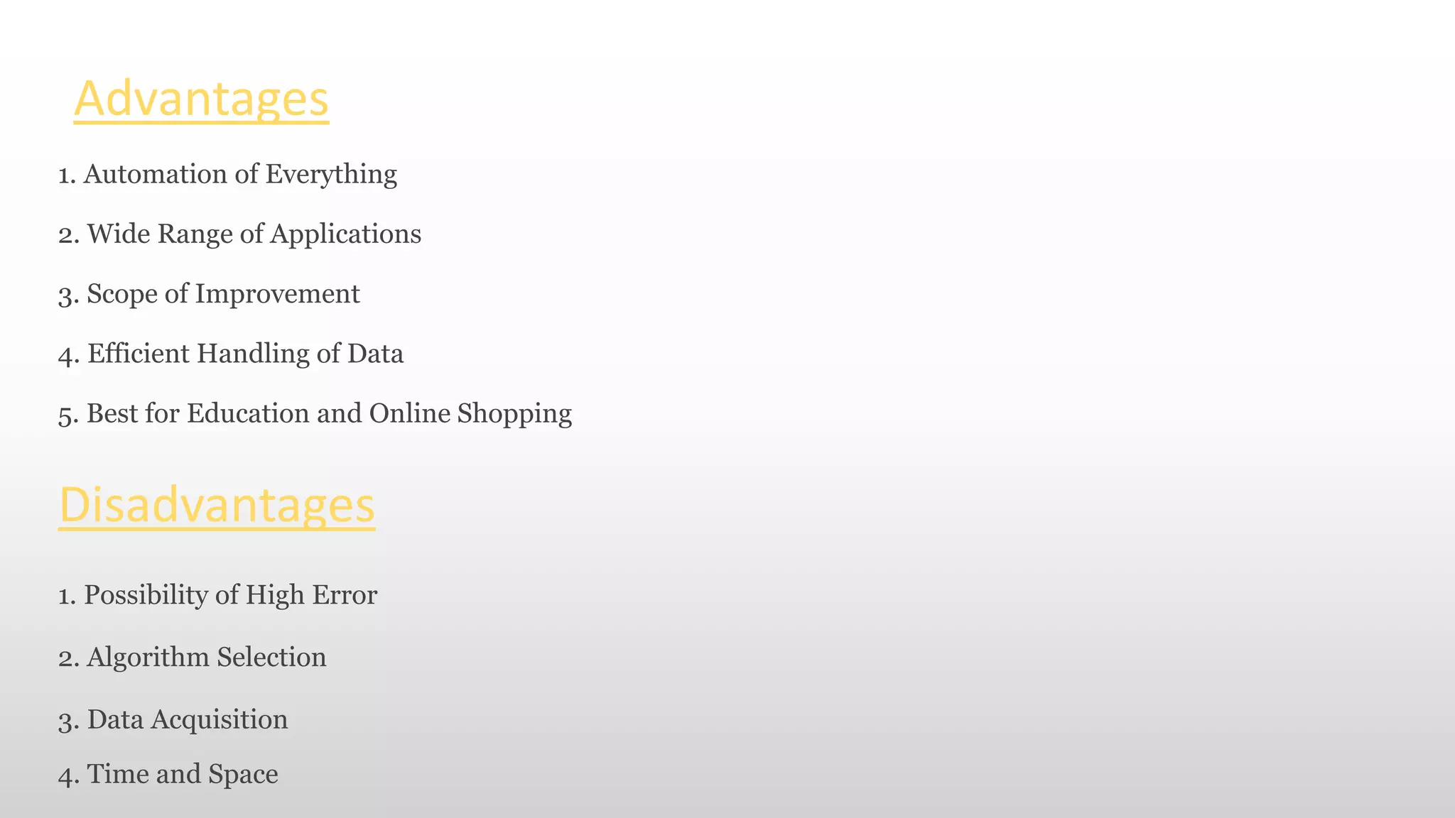 Advantages
1. Automation of Everything
2. Wide Range of Applications
3. Scope of Improvement
4. Efficient Handling of Data
5. Best for Education and Online Shopping
Disadvantages
1. Possibility of High Error
2. Algorithm Selection
3. Data Acquisition
4. Time and Space
 