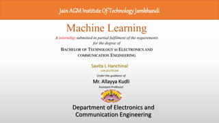 JainAGMInstitute Of Technology Jamkhandi
Machine Learning
A internship submitted in partial fulfilment of the requirements
for the degree of
BACHELOR OF TECHNOLOGY in ELECTRONICS AND
COMMUNICATION ENGINEERING
Savita L Hanchinal
USN-2JG17EC004
Department of Electronics and
Communication Engineering
Under the guidance of
Mr. Allayya Kudli
Assistant Professor
 