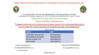 VISHVESHVARAYA TECHNOLOGICAL UNIVERSITY JNANA SANGAMA,BELAGAVI
S.J.M INSTITUTE OF TECHNOLOGY CHITRADURGA-577501
(Affiliated to VTU,Belagavi, Approved by AICTE, New delhi & Accredited by NAAC with B++ grade)
DEPARTMENT OF MECHANICAL ENGINEERING
Project work Phase-I presentation on
“FABRICATION OF AN AUTOMATED PYROLYSIS PLANT AND PERFORMANCE
EVALUTION BY USING BLENDS OF PYROLYSIS OILAND BIODIESEL”
Submitted By
Under the guidance of HEAD OF DEPARTMENT
G S PRABHUSWAMYM.Tech, Dr. Jagannatha N ME,PhD
Assistant Professor
YEAR 2022-23
NAME USN
ADEEMZEE ASHAM M H
MOHAMMED WASEEM
RITHIK KUMAR G M
SYED SADIQ
4SM20ME401
4SM19ME009
4SM20ME406
4SM19ME015
 