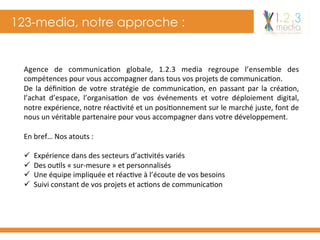 123-media, notre approche :
Agence	 de	 communica-on	 globale,	 1.2.3	 media	 regroupe	 l’ensemble	 des	
compétences	pour	vous	accompagner	dans	tous	vos	projets	de	communica-on.	
De	la	déﬁni-on	de	votre	stratégie	de	communica-on,	en	passant	par	la	créa-on,	
l’achat	 d’espace,	 l’organisa-on	 de	 vos	 événements	 et	 votre	 déploiement	 digital,	
notre	expérience,	notre	réac-vité	et	un	posi-onnement	sur	le	marché	juste,	font	de	
nous	un	véritable	partenaire	pour	vous	accompagner	dans	votre	développement.	
	
En	bref…	Nos	atouts	:	
	
ü  Expérience	dans	des	secteurs	d’ac-vités	variés	
ü  Des	ou-ls	«	sur-mesure	»	et	personnalisés	
ü  Une	équipe	impliquée	et	réac-ve	à	l’écoute	de	vos	besoins	
ü  Suivi	constant	de	vos	projets	et	ac-ons	de	communica-on	
 