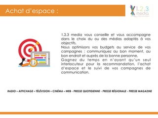 Achat d’espace :
1.2.3 media vous conseille et vous accompagne
dans le choix du ou des médias adaptés à vos
objectifs.
Nous optimisons vos budgets au service de vos
campagnes : communiquez au bon moment, au
bon endroit et auprès de la bonne personne.
Gagnez du temps en n’ayant qu’un seul
interlocuteur pour la recommandation, l’achat
d’espace et le suivi de vos campagnes de
communication.
RADIO – AFFICHAGE – TÉLÉVISION – CINÉMA – WEB - PRESSE QUOTIDIENNE - PRESSE RÉGIONALE - PRESSE MAGAZINE
 