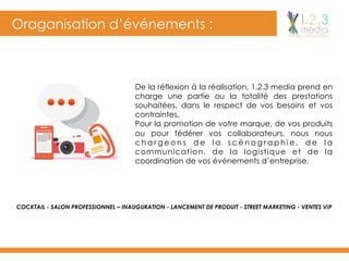 Oraganisation d’événements :
De la réflexion à la réalisation, 1.2.3 media prend en
charge une partie ou la totalité des prestations
souhaitées, dans le respect de vos besoins et vos
contraintes.
Pour la promotion de votre marque, de vos produits
ou pour fédérer vos collaborateurs, nous nous
c h a r g e o n s d e l a s c é n o g r a p h i e , d e l a
communication, de la logistique et de la
coordination de vos événements d’entreprise.
COCKTAIL - SALON PROFESSIONNEL – INAUGURATION - LANCEMENT DE PRODUIT - STREET MARKETING - VENTES VIP
 