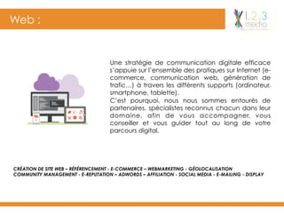 Web :
Une stratégie de communication digitale efficace
s’appuie sur l’ensemble des pratiques sur Internet (e-
commerce, communication web, génération de
trafic…) à travers les différents supports (ordinateur,
smartphone, tablette).
C’est pourquoi, nous nous sommes entourés de
partenaires, spécialistes reconnus chacun dans leur
domaine, afin de vous accompagner, vous
conseiller et vous guider tout au long de votre
parcours digital.
CRÉATION DE SITE WEB – RÉFÉRENCEMENT - E-COMMERCE – WEBMARKETING - GÉOLOCALISATION
COMMUNITY MANAGEMENT - E-REPUTATION – ADWORDS – AFFILIATION - SOCIAL MEDIA - E-MAILING - DISPLAY
 