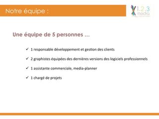 Notre équipe :
Une équipe de 5 personnes …
ü  1	responsable	développement	et	ges-on	des	clients	
ü  2	graphistes	équipées	des	dernières	versions	des	logiciels	professionnels	
ü  1	assistante	commerciale,	media-planner	
ü  1	chargé	de	projets	
 