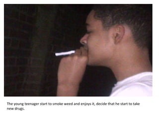 The young teenager start to smoke weed and enjoys it, decide that he start to take
new drugs.
 