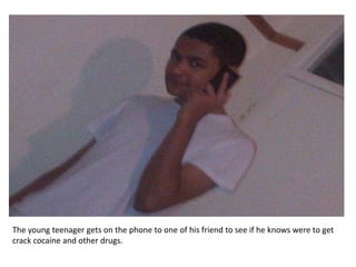 The young teenager gets on the phone to one of his friend to see if he knows were to get
crack cocaine and other drugs.
 