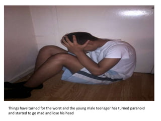 Things have turned for the worst and the young male teenager has turned paranoid
and started to go mad and lose his head
 