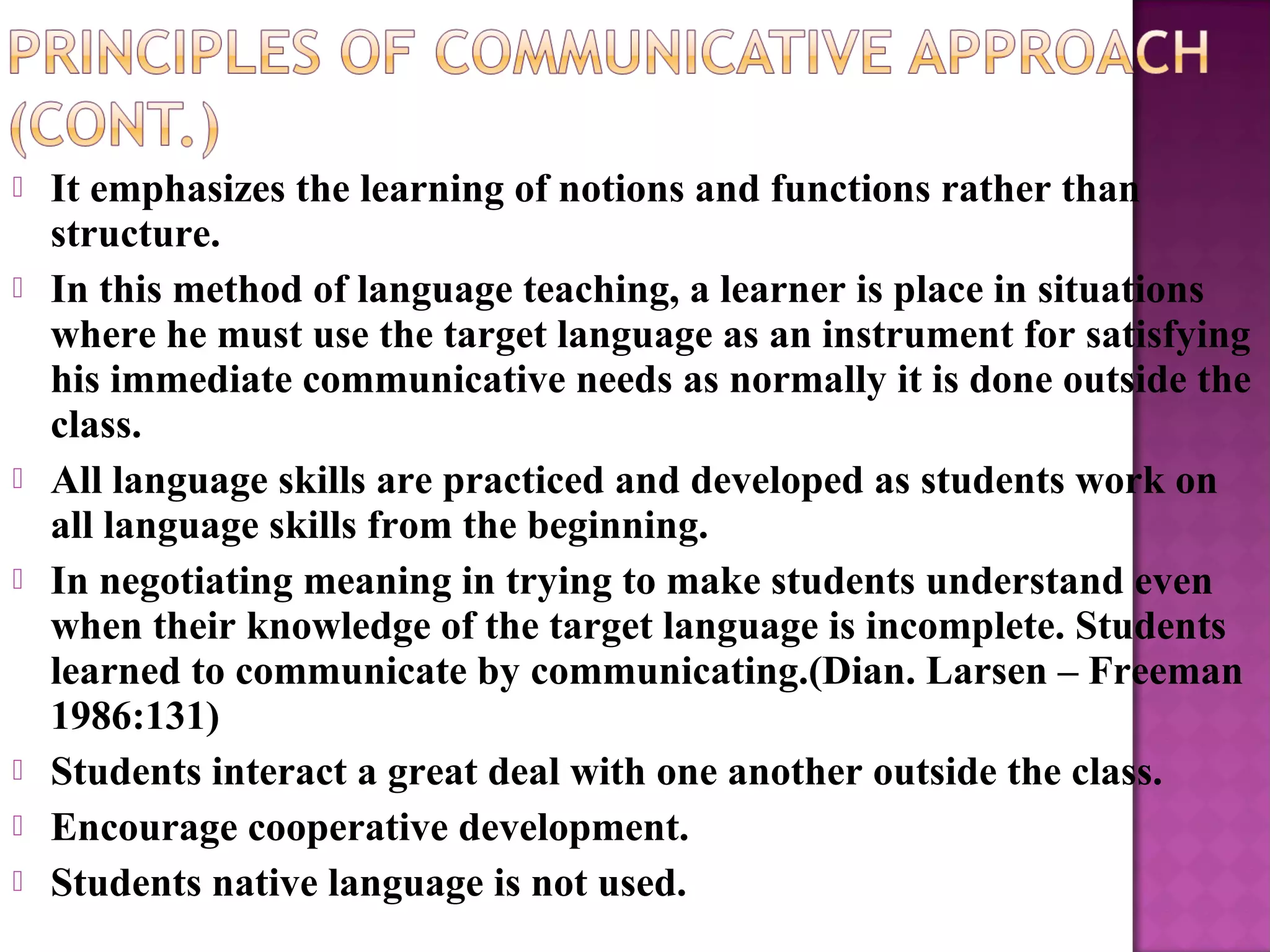  It emphasizes the learning of notions and functions rather than
structure.
 In this method of language teaching, a learner is place in situations
where he must use the target language as an instrument for satisfying
his immediate communicative needs as normally it is done outside the
class.
 All language skills are practiced and developed as students work on
all language skills from the beginning.
 In negotiating meaning in trying to make students understand even
when their knowledge of the target language is incomplete. Students
learned to communicate by communicating.(Dian. Larsen – Freeman
1986:131)
 Students interact a great deal with one another outside the class.
 Encourage cooperative development.
 Students native language is not used.
 