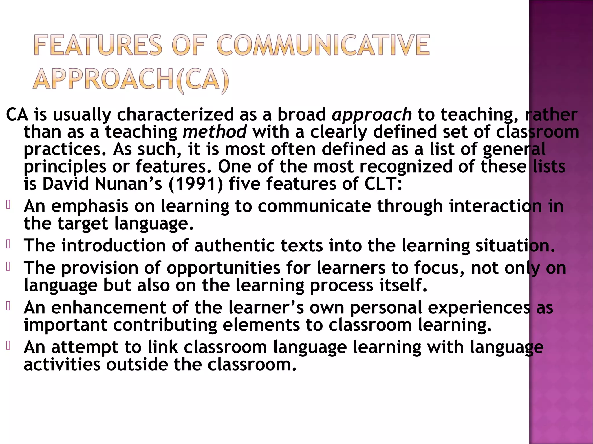 CA is usually characterized as a broad approach to teaching, rather
than as a teaching method with a clearly defined set of classroom
practices. As such, it is most often defined as a list of general
principles or features. One of the most recognized of these lists
is David Nunan’s (1991) five features of CLT:
 An emphasis on learning to communicate through interaction in
the target language.
 The introduction of authentic texts into the learning situation.
 The provision of opportunities for learners to focus, not only on
language but also on the learning process itself.
 An enhancement of the learner’s own personal experiences as
important contributing elements to classroom learning.
 An attempt to link classroom language learning with language
activities outside the classroom.
 