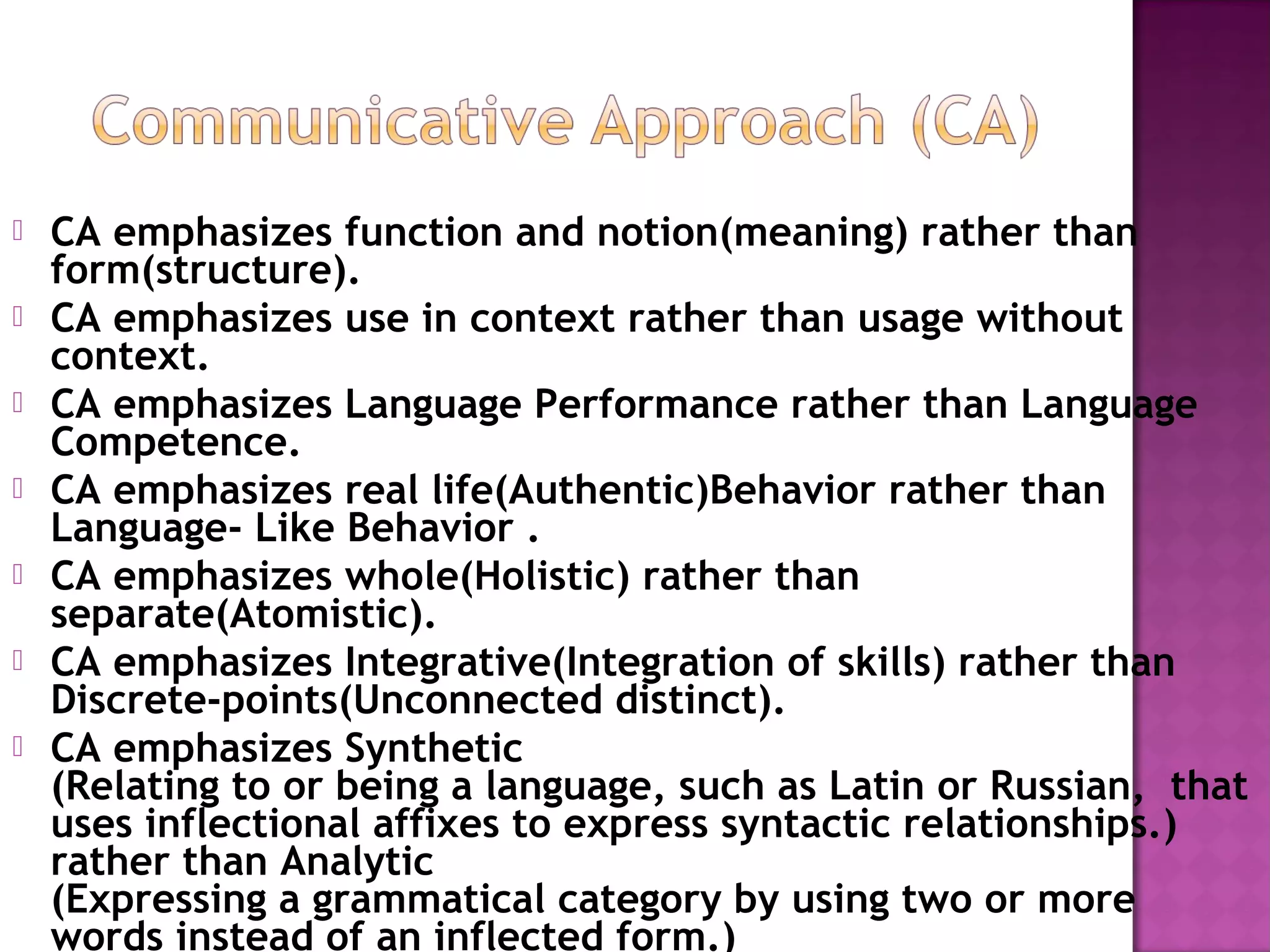  CA emphasizes function and notion(meaning) rather than
form(structure).
 CA emphasizes use in context rather than usage without
context.
 CA emphasizes Language Performance rather than Language
Competence.
 CA emphasizes real life(Authentic)Behavior rather than
Language- Like Behavior .
 CA emphasizes whole(Holistic) rather than
separate(Atomistic).
 CA emphasizes Integrative(Integration of skills) rather than
Discrete-points(Unconnected distinct).
 CA emphasizes Synthetic
(Relating to or being a language, such as Latin or Russian,  that
uses inflectional affixes to express syntactic relationships.)
rather than Analytic
(Expressing a grammatical category by using two or more
words instead of an inflected form.)
 