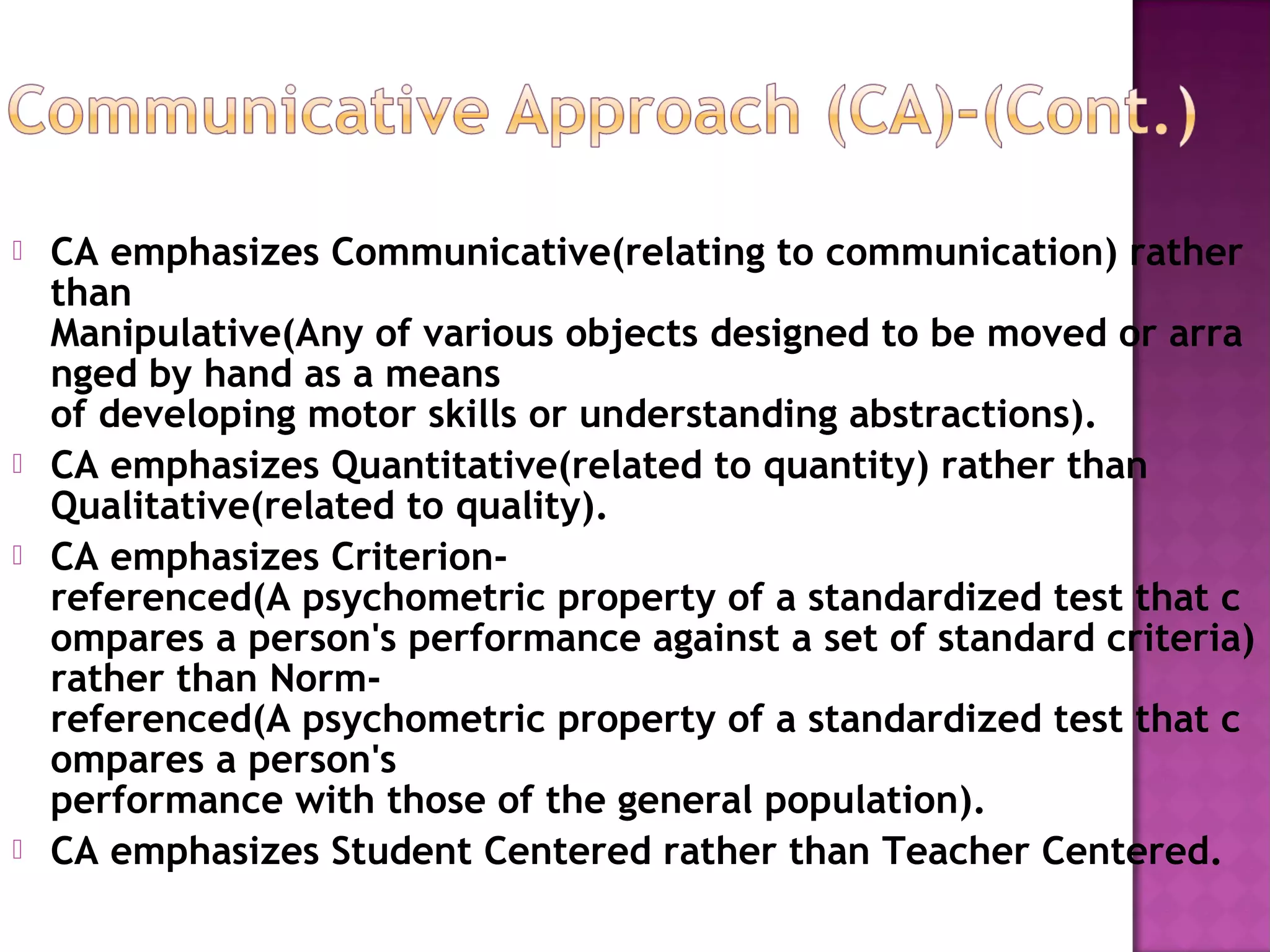  CA emphasizes Communicative(relating to communication) rather
than
Manipulative(Any of various objects designed to be moved or arra
nged by hand as a means
of developing motor skills or understanding abstractions).
 CA emphasizes Quantitative(related to quantity) rather than
Qualitative(related to quality).
 CA emphasizes Criterion-
referenced(A psychometric property of a standardized test that c
ompares a person's performance against a set of standard criteria)
rather than Norm-
referenced(A psychometric property of a standardized test that c
ompares a person's
performance with those of the general population).
 CA emphasizes Student Centered rather than Teacher Centered.
 