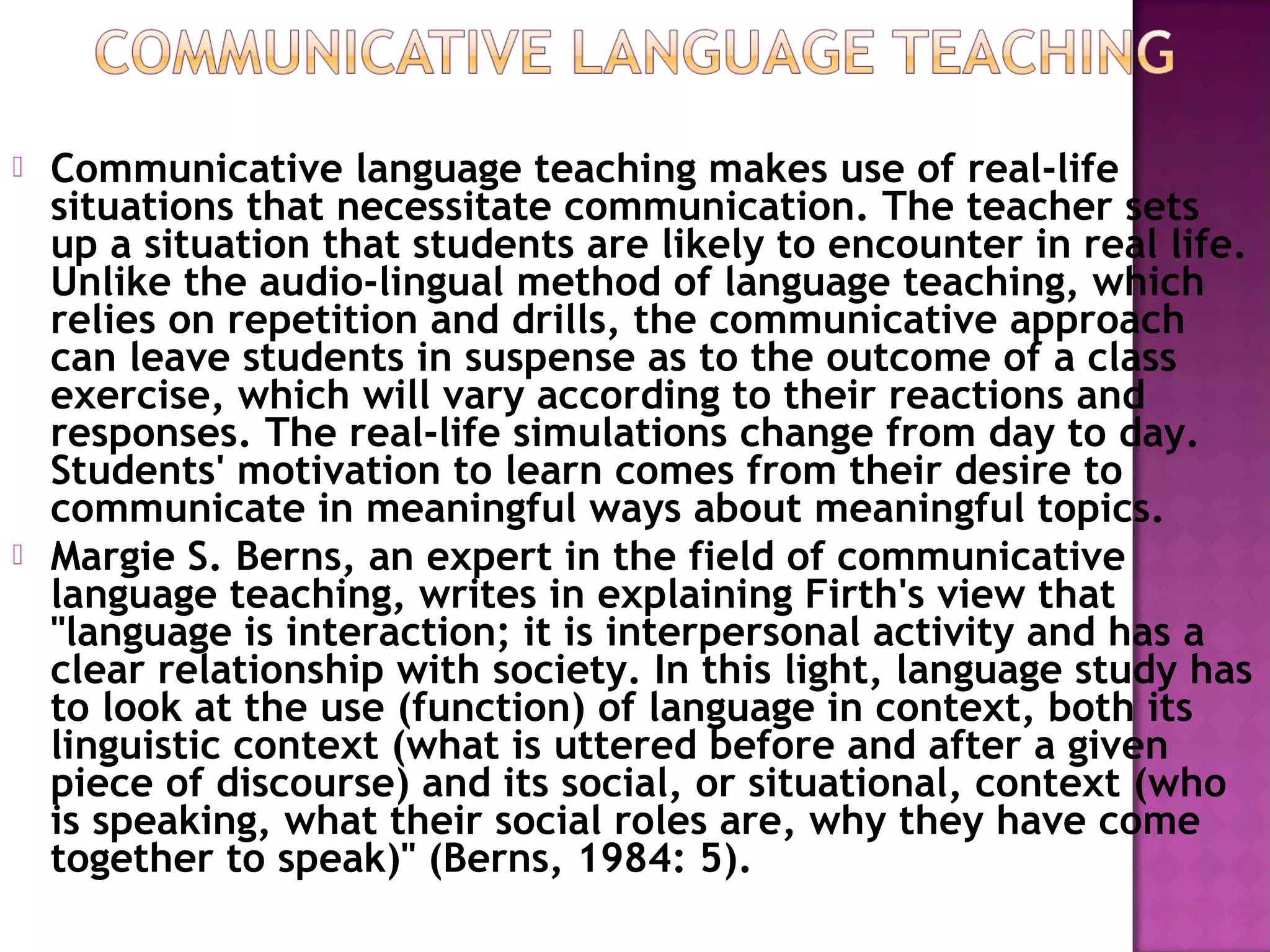  Communicative language teaching makes use of real-life
situations that necessitate communication. The teacher sets
up a situation that students are likely to encounter in real life.
Unlike the audio-lingual method of language teaching, which
relies on repetition and drills, the communicative approach
can leave students in suspense as to the outcome of a class
exercise, which will vary according to their reactions and
responses. The real-life simulations change from day to day.
Students' motivation to learn comes from their desire to
communicate in meaningful ways about meaningful topics.
 Margie S. Berns, an expert in the field of communicative
language teaching, writes in explaining Firth's view that
"language is interaction; it is interpersonal activity and has a
clear relationship with society. In this light, language study has
to look at the use (function) of language in context, both its
linguistic context (what is uttered before and after a given
piece of discourse) and its social, or situational, context (who
is speaking, what their social roles are, why they have come
together to speak)" (Berns, 1984: 5).
 