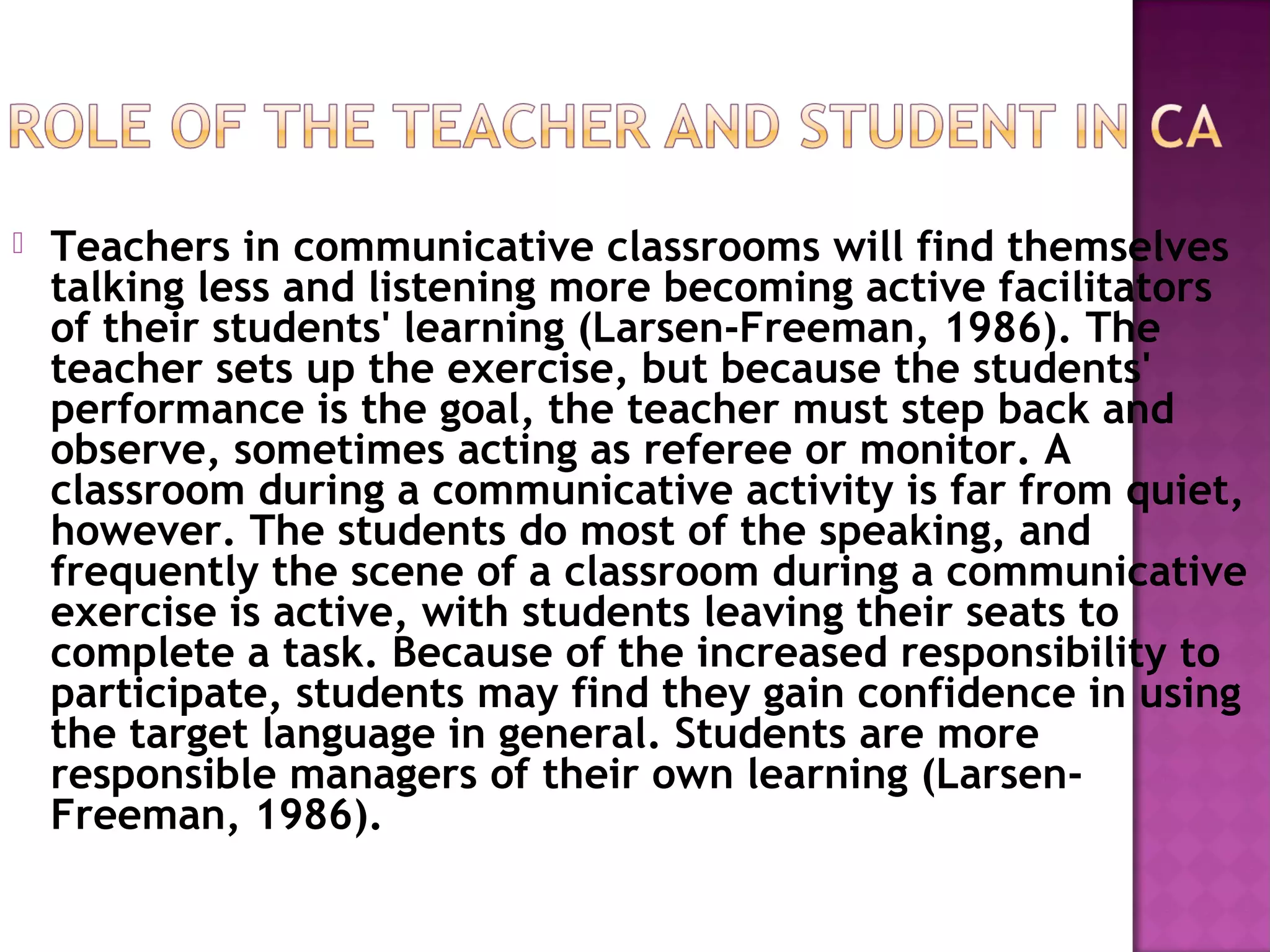  Teachers in communicative classrooms will find themselves
talking less and listening more becoming active facilitators
of their students' learning (Larsen-Freeman, 1986). The
teacher sets up the exercise, but because the students'
performance is the goal, the teacher must step back and
observe, sometimes acting as referee or monitor. A
classroom during a communicative activity is far from quiet,
however. The students do most of the speaking, and
frequently the scene of a classroom during a communicative
exercise is active, with students leaving their seats to
complete a task. Because of the increased responsibility to
participate, students may find they gain confidence in using
the target language in general. Students are more
responsible managers of their own learning (Larsen-
Freeman, 1986).
 