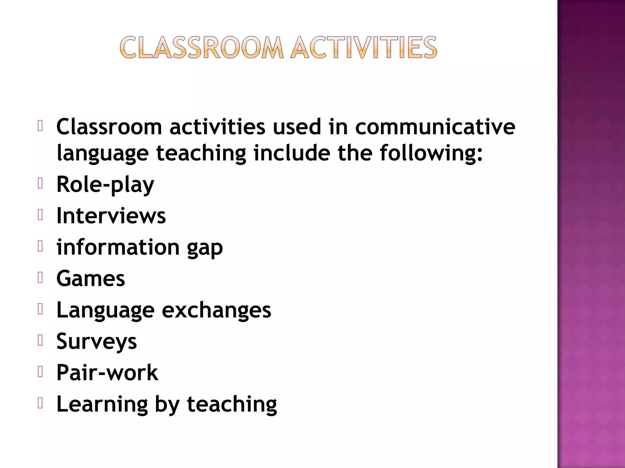  Classroom activities used in communicative
language teaching include the following:
 Role-play
 Interviews
 information gap
 Games
 Language exchanges
 Surveys
 Pair-work
 Learning by teaching
 