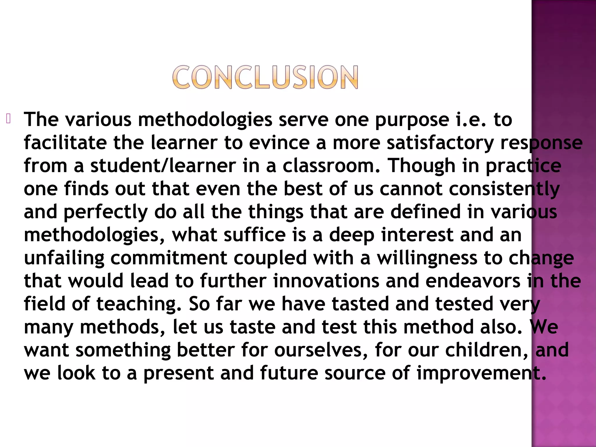  The various methodologies serve one purpose i.e. to
facilitate the learner to evince a more satisfactory response
from a student/learner in a classroom. Though in practice
one finds out that even the best of us cannot consistently
and perfectly do all the things that are defined in various
methodologies, what suffice is a deep interest and an
unfailing commitment coupled with a willingness to change
that would lead to further innovations and endeavors in the
field of teaching. So far we have tasted and tested very
many methods, let us taste and test this method also. We
want something better for ourselves, for our children, and
we look to a present and future source of improvement.
 