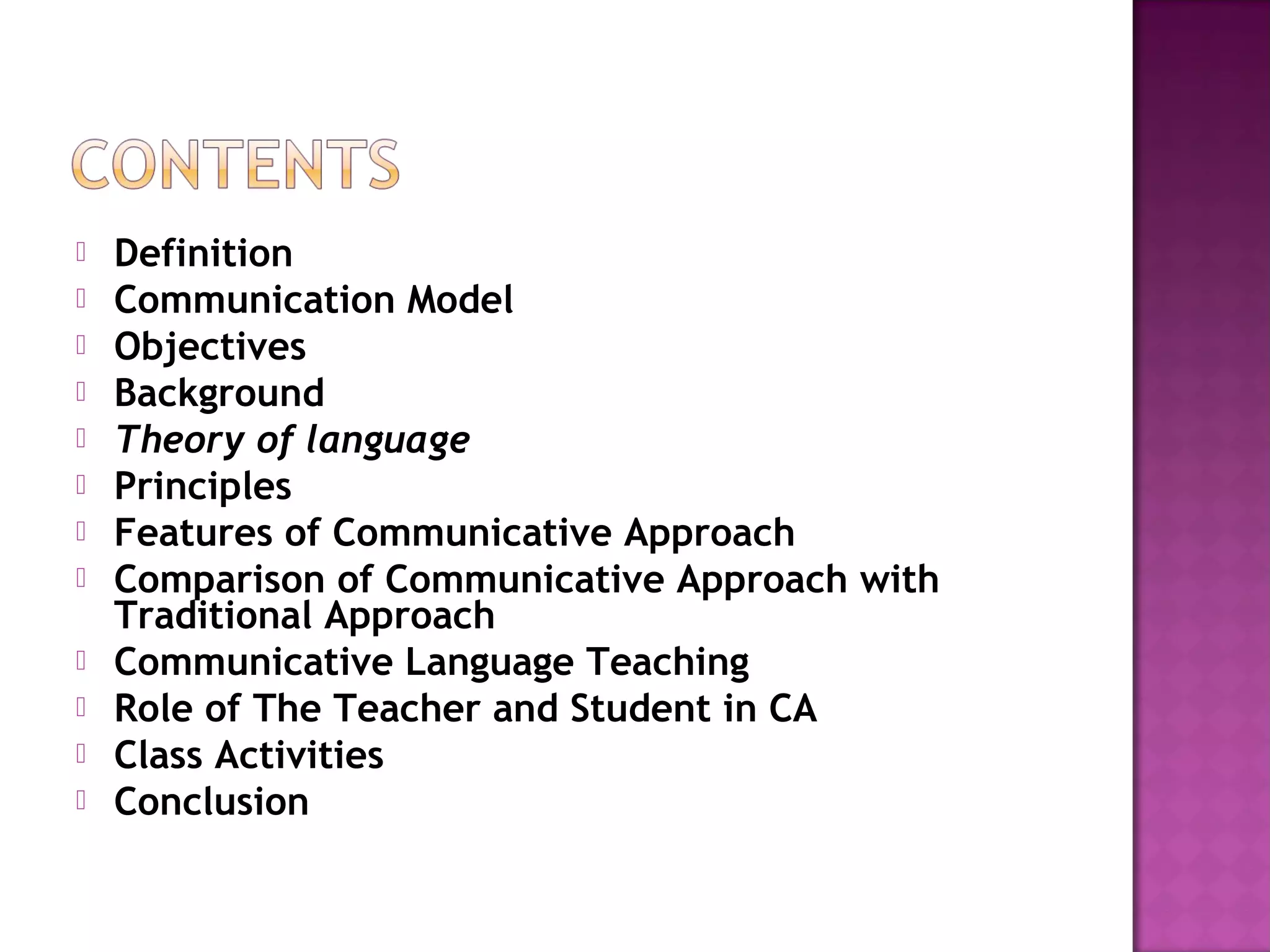  Definition
 Communication Model
 Objectives
 Background
 Theory of language
 Principles
 Features of Communicative Approach
 Comparison of Communicative Approach with
Traditional Approach
 Communicative Language Teaching
 Role of The Teacher and Student in CA
 Class Activities
 Conclusion
 