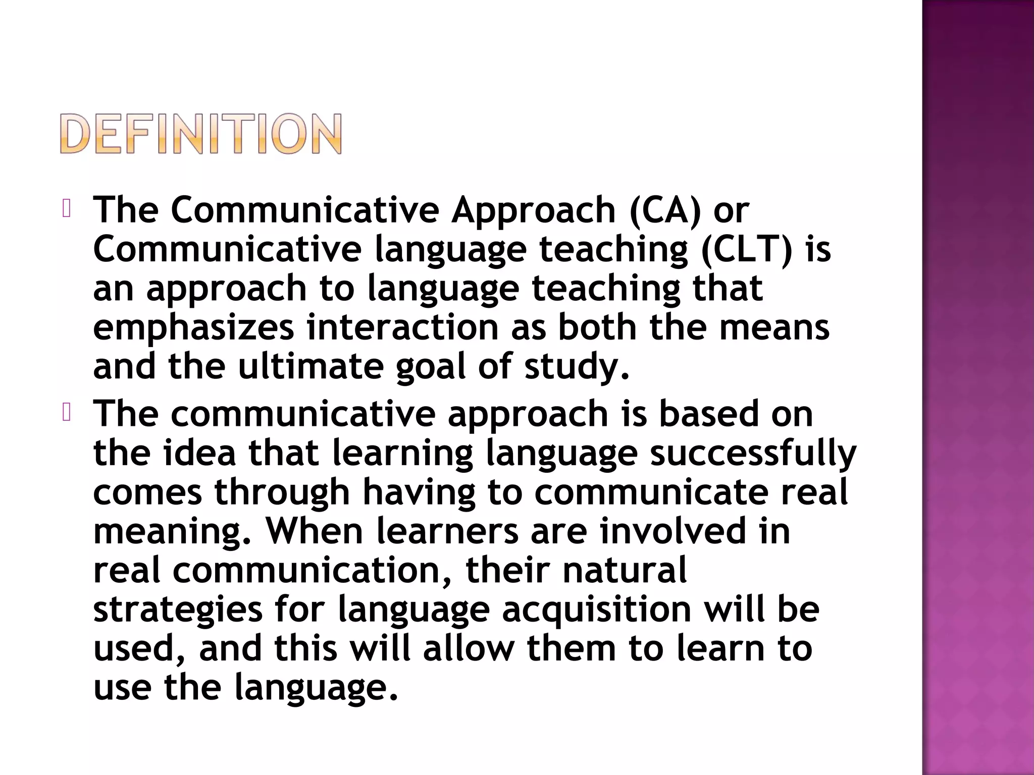  The Communicative Approach (CA) or
Communicative language teaching (CLT) is
an approach to language teaching that
emphasizes interaction as both the means
and the ultimate goal of study.
 The communicative approach is based on
the idea that learning language successfully
comes through having to communicate real
meaning. When learners are involved in
real communication, their natural
strategies for language acquisition will be
used, and this will allow them to learn to
use the language.
 