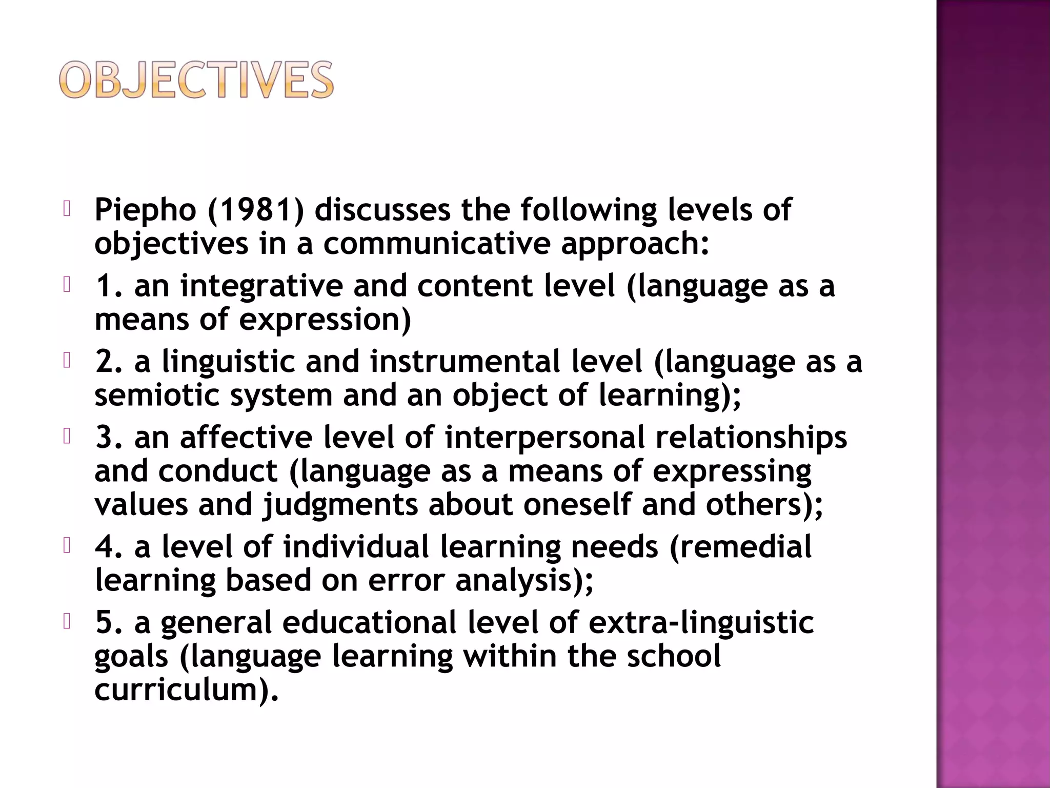  Piepho (1981) discusses the following levels of
objectives in a communicative approach:
 1. an integrative and content level (language as a
means of expression)
 2. a linguistic and instrumental level (language as a
semiotic system and an object of learning);
 3. an affective level of interpersonal relationships
and conduct (language as a means of expressing
values and judgments about oneself and others);
 4. a level of individual learning needs (remedial
learning based on error analysis);
 5. a general educational level of extra-linguistic
goals (language learning within the school
curriculum).
 