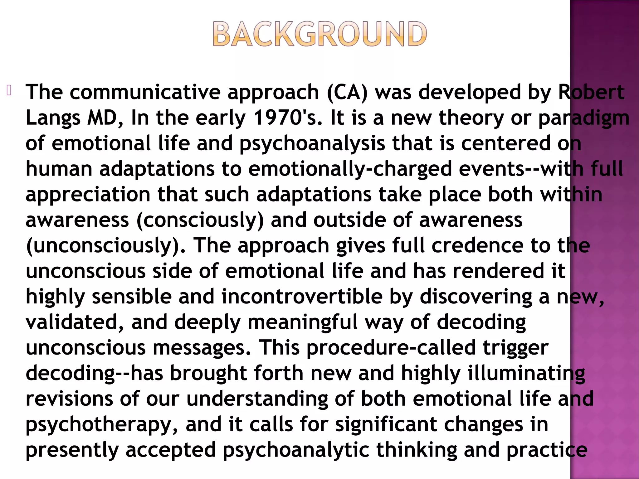  The communicative approach (CA) was developed by Robert
Langs MD, In the early 1970's. It is a new theory or paradigm
of emotional life and psychoanalysis that is centered on
human adaptations to emotionally-charged events--with full
appreciation that such adaptations take place both within
awareness (consciously) and outside of awareness
(unconsciously). The approach gives full credence to the
unconscious side of emotional life and has rendered it
highly sensible and incontrovertible by discovering a new,
validated, and deeply meaningful way of decoding
unconscious messages. This procedure-called trigger
decoding--has brought forth new and highly illuminating
revisions of our understanding of both emotional life and
psychotherapy, and it calls for significant changes in
presently accepted psychoanalytic thinking and practice
 