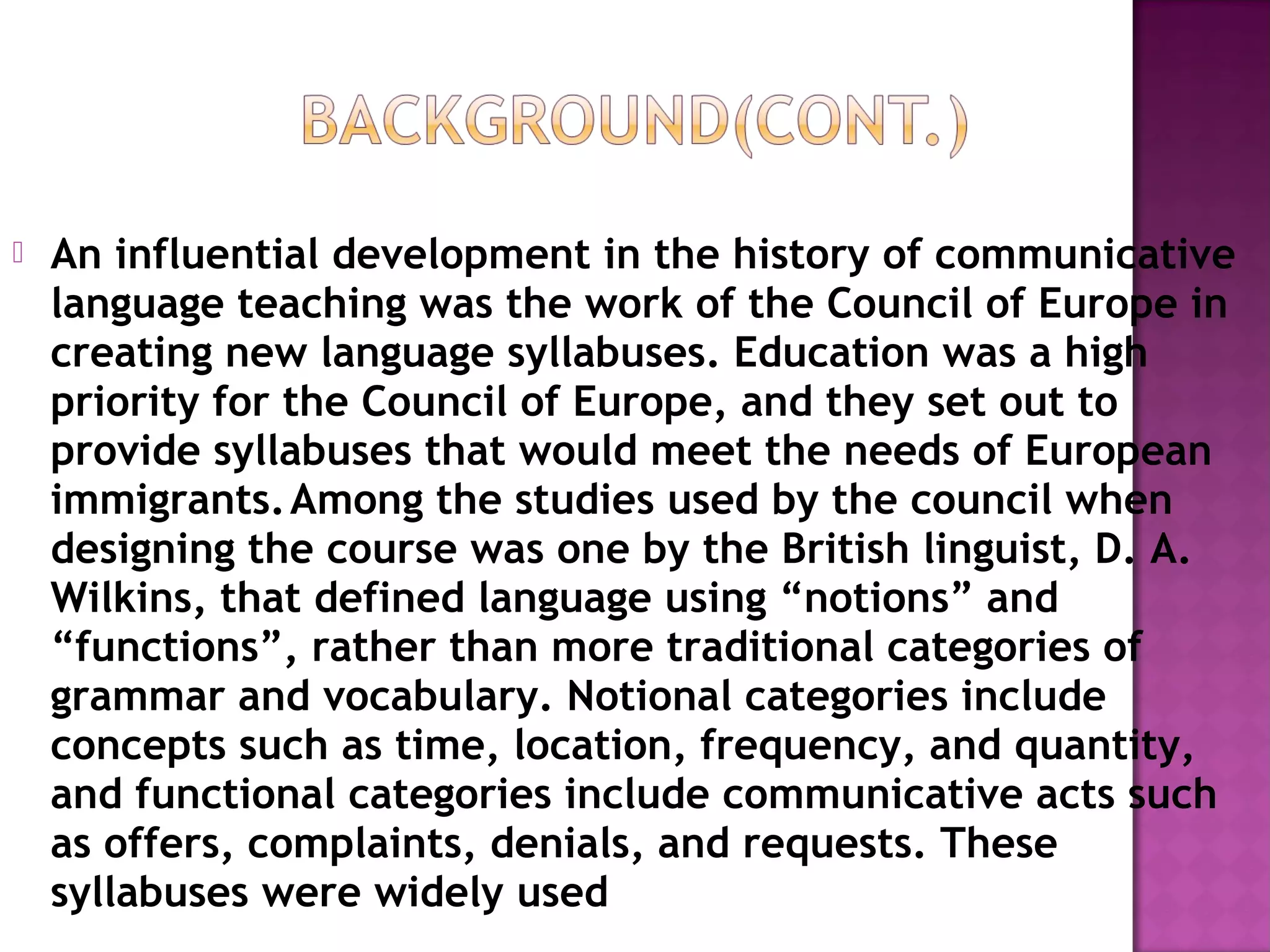  An influential development in the history of communicative
language teaching was the work of the Council of Europe in
creating new language syllabuses. Education was a high
priority for the Council of Europe, and they set out to
provide syllabuses that would meet the needs of European
immigrants.Among the studies used by the council when
designing the course was one by the British linguist, D. A.
Wilkins, that defined language using “notions” and
“functions”, rather than more traditional categories of
grammar and vocabulary. Notional categories include
concepts such as time, location, frequency, and quantity,
and functional categories include communicative acts such
as offers, complaints, denials, and requests. These
syllabuses were widely used
 