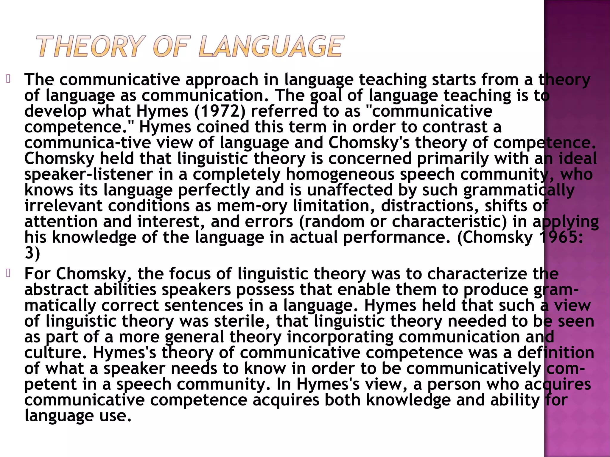  The communicative approach in language teaching starts from a theory
of language as communication. The goal of language teaching is to
develop what Hymes (1972) referred to as "communicative
competence." Hymes coined this term in order to contrast a
communica­tive view of language and Chomsky's theory of competence.
Chomsky held that linguistic theory is concerned primarily with an ideal
speaker-listener in a completely homogeneous speech community, who
knows its language perfectly and is unaffected by such grammatically
irrelevant conditions as mem­ory limitation, distractions, shifts of
attention and interest, and errors (random or characteristic) in applying
his knowledge of the language in actual performance. (Chomsky 1965:
3)
 For Chomsky, the focus of linguistic theory was to characterize the
abstract abilities speakers possess that enable them to produce gram­
matically correct sentences in a language. Hymes held that such a view
of linguistic theory was sterile, that linguistic theory needed to be seen
as part of a more general theory incorporating communication and
culture. Hymes's theory of communicative competence was a definition
of what a speaker needs to know in order to be communicatively com­
petent in a speech community. In Hymes's view, a person who acquires
communicative competence acquires both knowledge and ability for
language use.
 