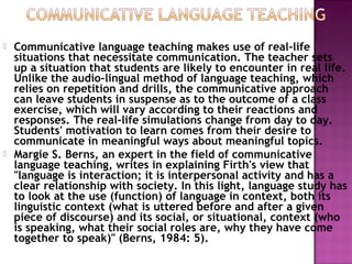  Communicative language teaching makes use of real-life
situations that necessitate communication. The teacher sets
up a situation that students are likely to encounter in real life.
Unlike the audio-lingual method of language teaching, which
relies on repetition and drills, the communicative approach
can leave students in suspense as to the outcome of a class
exercise, which will vary according to their reactions and
responses. The real-life simulations change from day to day.
Students' motivation to learn comes from their desire to
communicate in meaningful ways about meaningful topics.
 Margie S. Berns, an expert in the field of communicative
language teaching, writes in explaining Firth's view that
"language is interaction; it is interpersonal activity and has a
clear relationship with society. In this light, language study has
to look at the use (function) of language in context, both its
linguistic context (what is uttered before and after a given
piece of discourse) and its social, or situational, context (who
is speaking, what their social roles are, why they have come
together to speak)" (Berns, 1984: 5).
 
