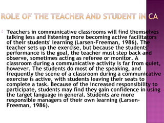  Teachers in communicative classrooms will find themselves
talking less and listening more becoming active facilitators
of their students' learning (Larsen-Freeman, 1986). The
teacher sets up the exercise, but because the students'
performance is the goal, the teacher must step back and
observe, sometimes acting as referee or monitor. A
classroom during a communicative activity is far from quiet,
however. The students do most of the speaking, and
frequently the scene of a classroom during a communicative
exercise is active, with students leaving their seats to
complete a task. Because of the increased responsibility to
participate, students may find they gain confidence in using
the target language in general. Students are more
responsible managers of their own learning (Larsen-
Freeman, 1986).
 