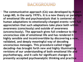  The communicative approach (CA) was developed by Robert
Langs MD, In the early 1970's. It is a new theory or paradigm
of emotional life and psychoanalysis that is centered on
human adaptations to emotionally-charged events--with full
appreciation that such adaptations take place both within
awareness (consciously) and outside of awareness
(unconsciously). The approach gives full credence to the
unconscious side of emotional life and has rendered it
highly sensible and incontrovertible by discovering a new,
validated, and deeply meaningful way of decoding
unconscious messages. This procedure-called trigger
decoding--has brought forth new and highly illuminating
revisions of our understanding of both emotional life and
psychotherapy, and it calls for significant changes in
presently accepted psychoanalytic thinking and practice
 