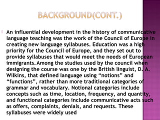  An influential development in the history of communicative
language teaching was the work of the Council of Europe in
creating new language syllabuses. Education was a high
priority for the Council of Europe, and they set out to
provide syllabuses that would meet the needs of European
immigrants.Among the studies used by the council when
designing the course was one by the British linguist, D. A.
Wilkins, that defined language using “notions” and
“functions”, rather than more traditional categories of
grammar and vocabulary. Notional categories include
concepts such as time, location, frequency, and quantity,
and functional categories include communicative acts such
as offers, complaints, denials, and requests. These
syllabuses were widely used
 