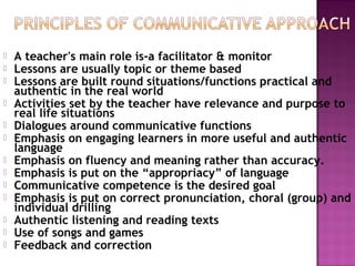  A teacher's main role is-a facilitator & monitor
 Lessons are usually topic or theme based
 Lessons are built round situations/functions practical and
authentic in the real world
 Activities set by the teacher have relevance and purpose to
real life situations
 Dialogues around communicative functions
 Emphasis on engaging learners in more useful and authentic
language
 Emphasis on fluency and meaning rather than accuracy.
 Emphasis is put on the “appropriacy” of language
 Communicative competence is the desired goal
 Emphasis is put on correct pronunciation, choral (group) and
individual drilling
 Authentic listening and reading texts
 Use of songs and games
 Feedback and correction
 