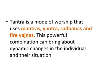 • Tantra is a mode of worship that
uses mantras, yantra, sadhanas and
fire yajnas. This powerful
combination can bring about
dynamic changes in the individual
and their situation
 