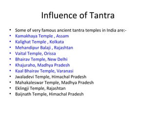 Influence of Tantra
• Some of very famous ancient tantra temples in India are:-
• Kamakhaya Temple , Assam
• Kalighat Temple , Kolkata
• Mehandipur Balaji , Rajashtan
• Vaital Temple, Orissa
• Bhairav Temple, New Delhi
• Khajuraho, Madhya Pradesh
• Kaal Bhairav Temple, Varanasi
• Jwaladevi Temple, Himachal Pradesh
• Mahakaleswar Temple, Madhya Pradesh
• Eklingji Temple, Rajashtan
• Baijnath Temple, Himachal Pradesh
 