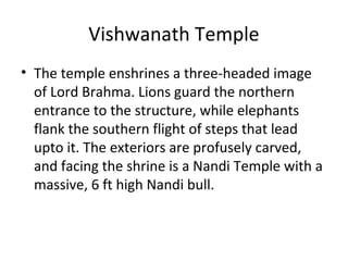 Vishwanath Temple
• The temple enshrines a three-headed image
of Lord Brahma. Lions guard the northern
entrance to the structure, while elephants
flank the southern flight of steps that lead
upto it. The exteriors are profusely carved,
and facing the shrine is a Nandi Temple with a
massive, 6 ft high Nandi bull.
 