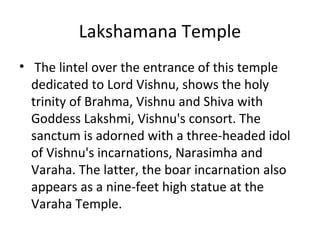 Lakshamana Temple
• The lintel over the entrance of this temple
dedicated to Lord Vishnu, shows the holy
trinity of Brahma, Vishnu and Shiva with
Goddess Lakshmi, Vishnu's consort. The
sanctum is adorned with a three-headed idol
of Vishnu's incarnations, Narasimha and
Varaha. The latter, the boar incarnation also
appears as a nine-feet high statue at the
Varaha Temple.
 