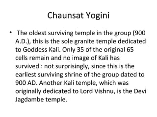 Chaunsat Yogini
• The oldest surviving temple in the group (900
A.D.), this is the sole granite temple dedicated
to Goddess Kali. Only 35 of the original 65
cells remain and no image of Kali has
survived : not surprisingly, since this is the
earliest surviving shrine of the group dated to
900 AD. Another Kali temple, which was
originally dedicated to Lord Vishnu, is the Devi
Jagdambe temple.
 