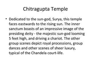 Chitragupta Temple
• Dedicated to the sun-god, Surya, this temple
faces eastwards to the rising sun. The inner
sanctum boasts of an impressive image of the
presiding deity - the majestic sun-god looming
5 feet high, and driving a chariot. The other
group scenes depict royal processions, group
dances and other scenes of sheer luxury,
typical of the Chandela court-life.
 