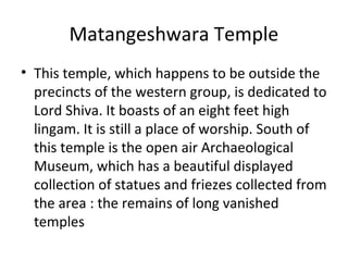 Matangeshwara Temple
• This temple, which happens to be outside the
precincts of the western group, is dedicated to
Lord Shiva. It boasts of an eight feet high
lingam. It is still a place of worship. South of
this temple is the open air Archaeological
Museum, which has a beautiful displayed
collection of statues and friezes collected from
the area : the remains of long vanished
temples
 