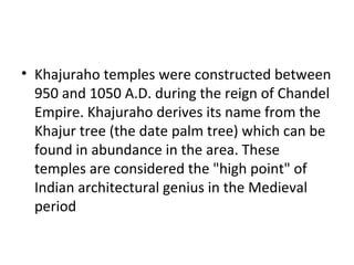 • Khajuraho temples were constructed between
950 and 1050 A.D. during the reign of Chandel
Empire. Khajuraho derives its name from the
Khajur tree (the date palm tree) which can be
found in abundance in the area. These
temples are considered the "high point" of
Indian architectural genius in the Medieval
period
 