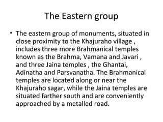 The Eastern group
• The eastern group of monuments, situated in
close proximity to the Khajuraho village ,
includes three more Brahmanical temples
known as the Brahma, Vamana and Javari ,
and three Jaina temples , the Ghantai,
Adinatha and Parsvanatha. The Brahmanical
temples are located along or near the
Khajuraho sagar, while the Jaina temples are
situated farther south and are conveniently
approached by a metalled road.
 