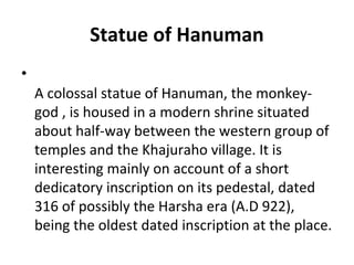 Statue of Hanuman
•
A colossal statue of Hanuman, the monkey-
god , is housed in a modern shrine situated
about half-way between the western group of
temples and the Khajuraho village. It is
interesting mainly on account of a short
dedicatory inscription on its pedestal, dated
316 of possibly the Harsha era (A.D 922),
being the oldest dated inscription at the place.
 