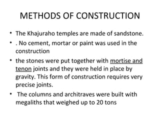 METHODS OF CONSTRUCTION
• The Khajuraho temples are made of sandstone.
• . No cement, mortar or paint was used in the
construction
• the stones were put together with mortise and
tenon joints and they were held in place by
gravity. This form of construction requires very
precise joints.
• The columns and architraves were built with
megaliths that weighed up to 20 tons
 