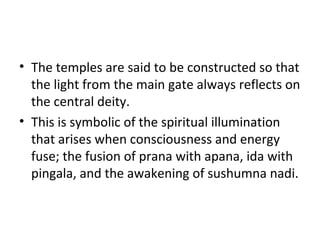 • The temples are said to be constructed so that
the light from the main gate always reflects on
the central deity.
• This is symbolic of the spiritual illumination
that arises when consciousness and energy
fuse; the fusion of prana with apana, ida with
pingala, and the awakening of sushumna nadi.
 