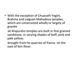 • With the exception of Chuasath Yogini,
Brahma and Lalguan-Mahadeva temples,
which are constructed wholly or largely of
granite
all Khajuraho temples are built in fine grained
sandstone, in varying shades of buff, pink and
pale yellow,
brought from he quarries of Panna on the
east of Ken River.
 