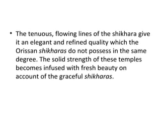 • The tenuous, flowing lines of the shikhara give
it an elegant and refined quality which the
Orissan shikharas do not possess in the same
degree. The solid strength of these temples
becomes infused with fresh beauty on
account of the graceful shikharas.
 